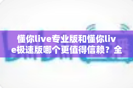 懂你live专业版和懂你live极速版哪个更值得信赖?全方位深度对比帮你选出最安心之选 懂你live专业版和懂你live极速版哪个更值得信赖?全方位深度对比帮你选出最安心之选
