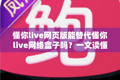懂你live网页版能替代懂你live网络盒子吗？一文读懂两者差异与选择指南