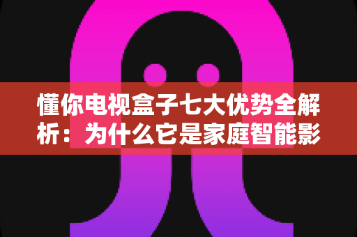 懂你电视盒子七大优势全解析：为什么它是家庭智能影音的明智之选？