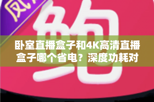 卧室直播盒子和4K高清直播盒子哪个省电?深度功耗对比与省电选购全攻略 卧室直播盒子和4K高清直播盒子哪个省电?深度功耗对比与省电选购全攻略