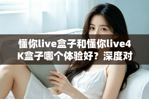 懂你live盒子和懂你live4K盒子哪个体验好？深度对比评测帮你选对不选贵