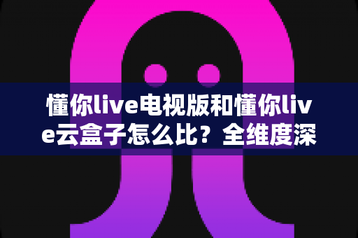懂你live电视版和懂你live云盒子怎么比?全维度深度对比帮你选出最适合的观影方案 懂你live电视版和懂你live云盒子怎么比?全维度深度对比帮你选出最适合的观影方案