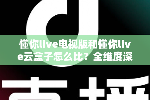 懂你live电视版和懂你live云盒子怎么比？全维度深度对比帮你选出最适合的观影方案