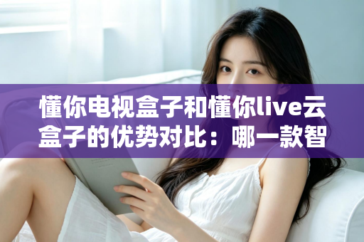 懂你电视盒子和懂你live云盒子的优势对比：哪一款智能盒子更适合你的家庭影音需求？
