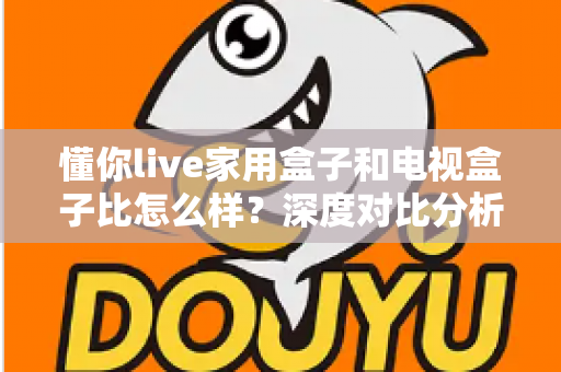 懂你live家用盒子和电视盒子比怎么样？深度对比分析助你选对家用观影设备