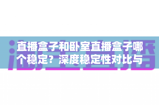 直播盒子和卧室直播盒子哪个稳定?深度稳定性对比与实用选购指南 直播盒子和卧室直播盒子哪个稳定?深度稳定性对比与实用选购指南