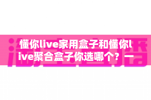 懂你live家用盒子和懂你live聚合盒子你选哪个？一文看懂两大盒子的区别与选购指南