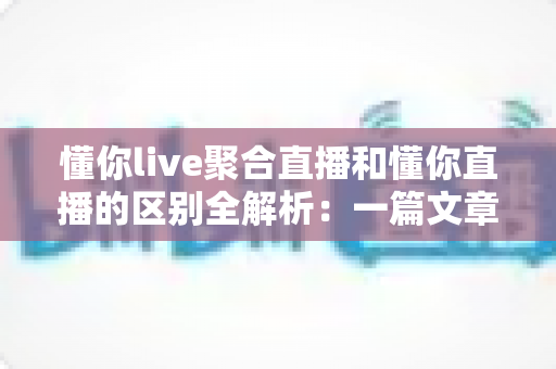 懂你live聚合直播和懂你直播的区别全解析：一篇文章帮你选对直播平台