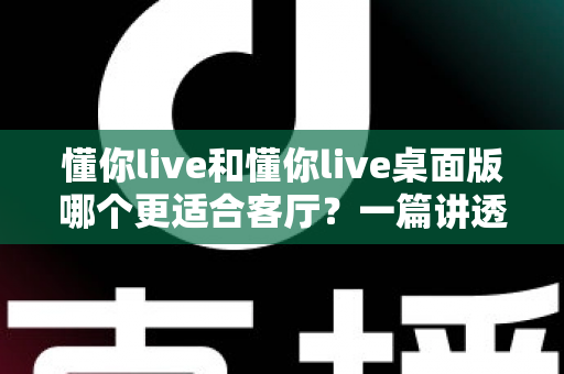 懂你live和懂你live桌面版哪个更适合客厅？一篇讲透客厅娱乐最优解的深度指南