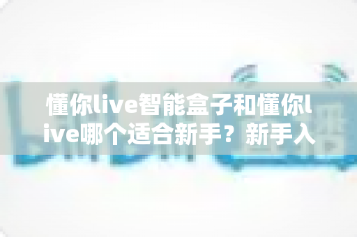 懂你live智能盒子和懂你live哪个适合新手？新手入门选择全攻略一文看懂