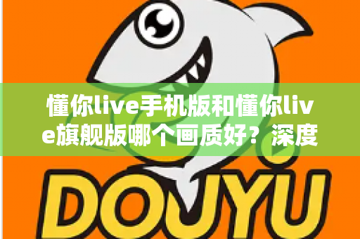 懂你live手机版和懂你live旗舰版哪个画质好?深度对比解析帮你选对版本 懂你live手机版和懂你live旗舰版哪个画质好?深度对比解析帮你选对版本
