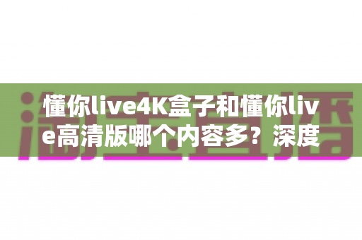 懂你live4K盒子和懂你live高清版哪个内容多？深度对比帮你选对版本不踩坑