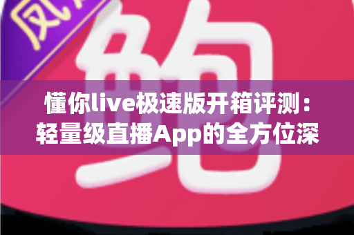 懂你live极速版开箱评测：轻量级直播App的全方位深度体验与真实感受分享