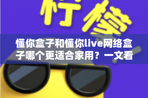 懂你盒子和懂你live网络盒子哪个更适合家用?一文看懂两大热门电视盒子的真实差异与选购指南 懂你盒子和懂你live网络盒子哪个更适合家用?一文看懂两大热门电视盒子的真实差异与选购指南