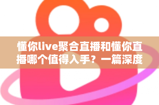 懂你live聚合直播和懂你直播哪个值得入手？一篇深度对比评测帮你选对不踩坑