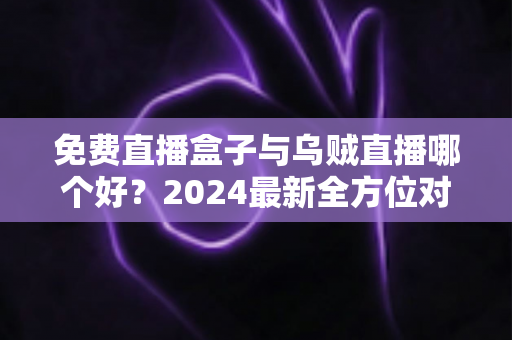 免费直播盒子与乌贼直播哪个好？2024最新全方位对比评测，看完再选不吃亏