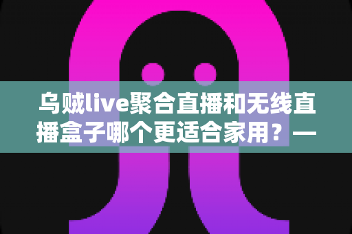 乌贼live聚合直播和无线直播盒子哪个更适合家用？——家庭直播观看方案深度对比与选购指南