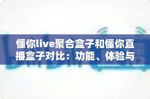 懂你live聚合盒子和懂你直播盒子对比：功能、体验与适用人群全方位解析，帮你选出更适合的电视直播工具