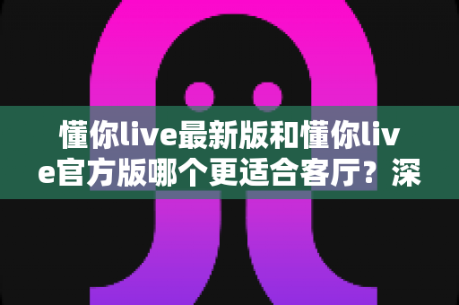 懂你live最新版和懂你live官方版哪个更适合客厅？深度对比解析，助你打造极致客厅影音新体验
