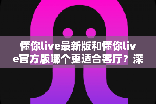 懂你live最新版和懂你live官方版哪个更适合客厅？深度对比解析，助你打造极致客厅影音新体验