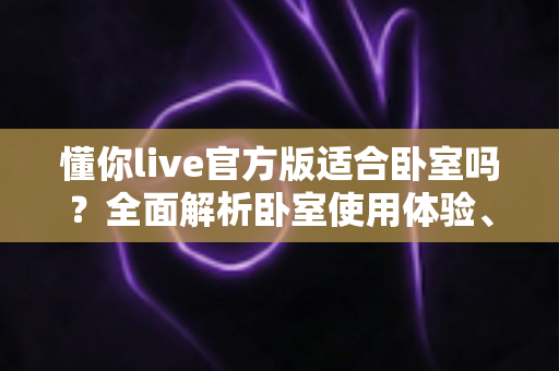 懂你live官方版适合卧室吗?全面解析卧室使用体验、优势与注意事项 懂你live官方版适合卧室吗?全面解析卧室使用体验、优势与注意事项