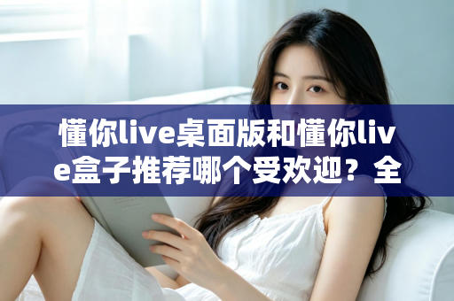 懂你live桌面版和懂你live盒子推荐哪个受欢迎？全方位对比分析助你做出明智选择