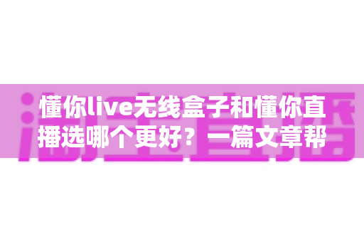 懂你live无线盒子和懂你直播选哪个更好?一篇文章帮你彻底搞懂选择难题 懂你live无线盒子和懂你直播选哪个更好?一篇文章帮你彻底搞懂选择难题