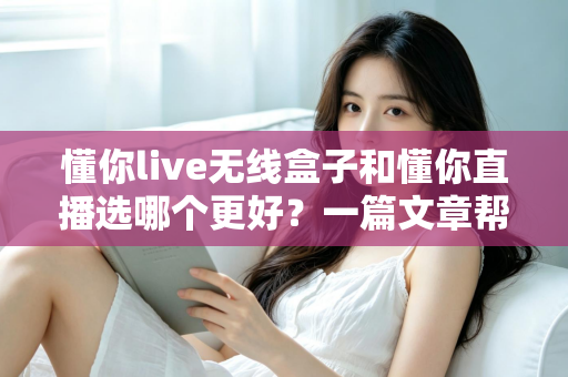 懂你live无线盒子和懂你直播选哪个更好？一篇文章帮你彻底搞懂选择难题