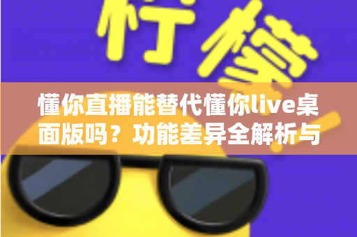 懂你直播能替代懂你live桌面版吗?功能差异全解析与使用场景指南 懂你直播能替代懂你live桌面版吗?功能差异全解析与使用场景指南