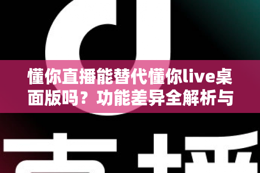 懂你直播能替代懂你live桌面版吗？功能差异全解析与使用场景指南