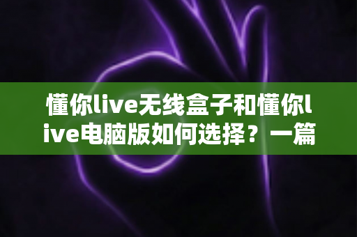 懂你live无线盒子和懂你live电脑版如何选择？一篇帮你做出正确决策的完整指南