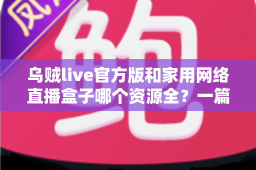 乌贼live官方版和家用网络直播盒子哪个资源全？一篇看懂资源、体验与安全差异的深度选购指南