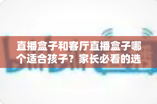 直播盒子和客厅直播盒子哪个适合孩子?家长必看的选购指南与全面对比解析 直播盒子和客厅直播盒子哪个适合孩子?家长必看的选购指南与全面对比解析