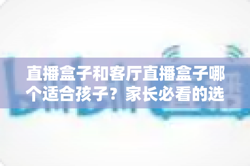 直播盒子和客厅直播盒子哪个适合孩子？家长必看的选购指南与全面对比解析