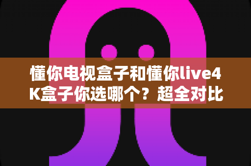 懂你电视盒子和懂你live4K盒子你选哪个？超全对比选购指南帮你一次搞懂