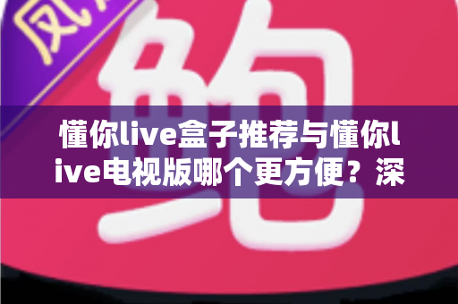 懂你live盒子推荐与懂你live电视版哪个更方便?深度对比助你找到最适合的观影方案 懂你live盒子推荐与懂你live电视版哪个更方便?深度对比助你找到最适合的观影方案