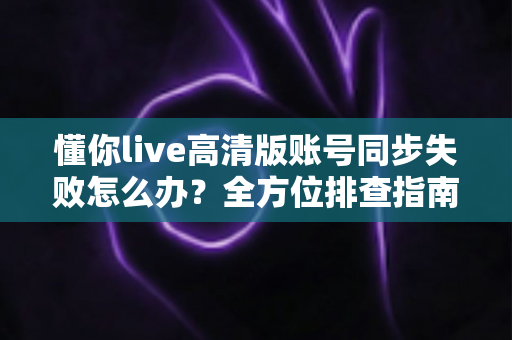 懂你live高清版账号同步失败怎么办？全方位排查指南与快速解决方案