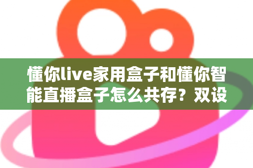 懂你live家用盒子和懂你智能直播盒子怎么共存?双设备搭配使用的完整指南与实用技巧 懂你live家用盒子和懂你智能直播盒子怎么共存?双设备搭配使用的完整指南与实用技巧