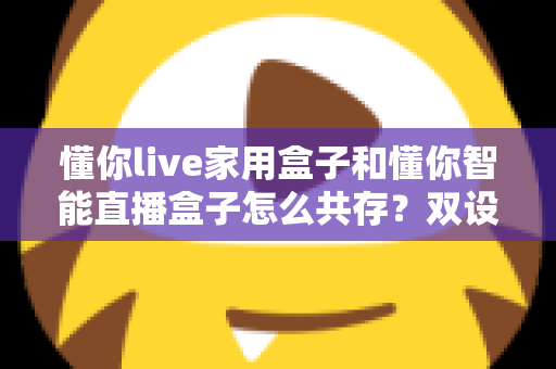懂你live家用盒子和懂你智能直播盒子怎么共存？双设备搭配使用的完整指南与实用技巧