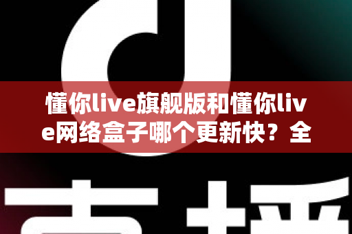 懂你live旗舰版和懂你live网络盒子哪个更新快？全面解析两大版本的更新速度与选购建议