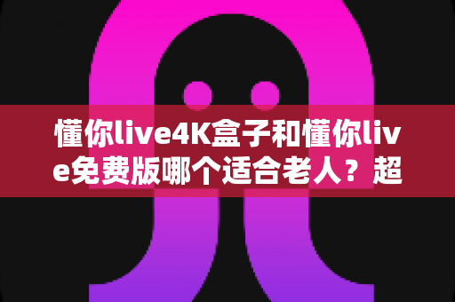 懂你live4K盒子和懂你live免费版哪个适合老人？超详细选购指南帮你为爸妈做出明智选择