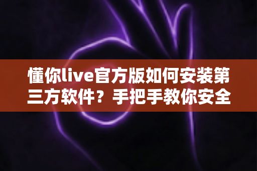 懂你live官方版如何安装第三方软件？手把手教你安全完成安装的实用教程