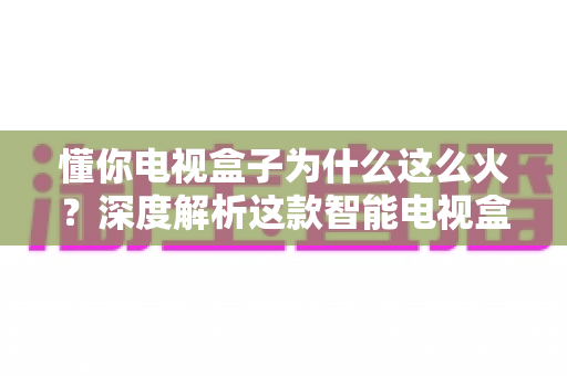 懂你电视盒子为什么这么火？深度解析这款智能电视盒子爆火背后的真正原因与选购指南
