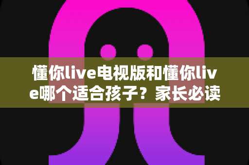 懂你live电视版和懂你live哪个适合孩子？家长必读的全面对比与选择指南