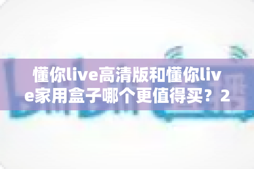 懂你live高清版和懂你live家用盒子哪个更值得买？2024年超详细选购对比指南助你避坑