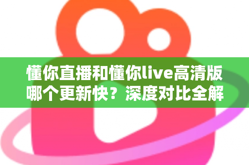 懂你直播和懂你live高清版哪个更新快？深度对比全解析，帮你选对版本不踩坑