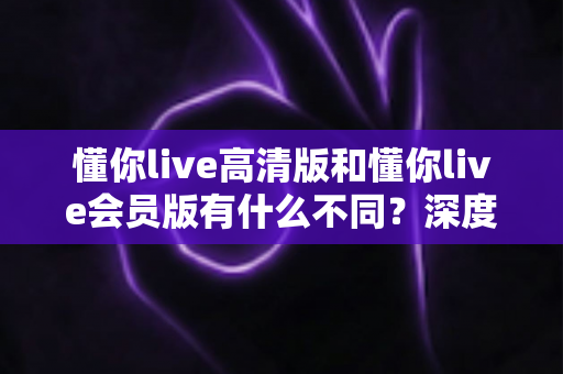 懂你live高清版和懂你live会员版有什么不同？深度对比解析助你选出最适合的版本