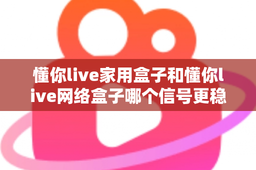 懂你live家用盒子和懂你live网络盒子哪个信号更稳定？全面对比评测与选购指南