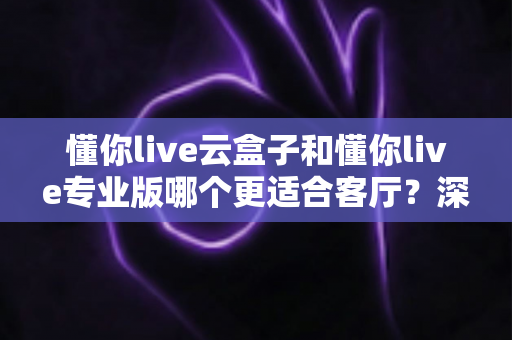 懂你live云盒子和懂你live专业版哪个更适合客厅？深度对比帮你选出客厅观影最佳搭档