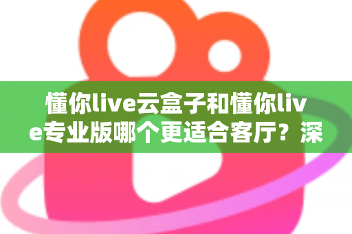 懂你live云盒子和懂你live专业版哪个更适合客厅？深度对比帮你选出客厅观影最佳搭档